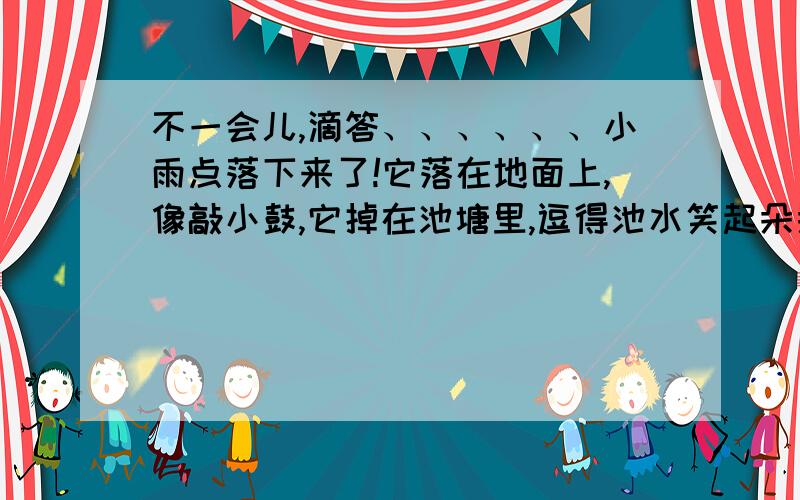 不一会儿,滴答、、、、、、小雨点落下来了!它落在地面上,像敲小鼓,它掉在池塘里,逗得池水笑起朵朵花.抬头看天,小雨又像在