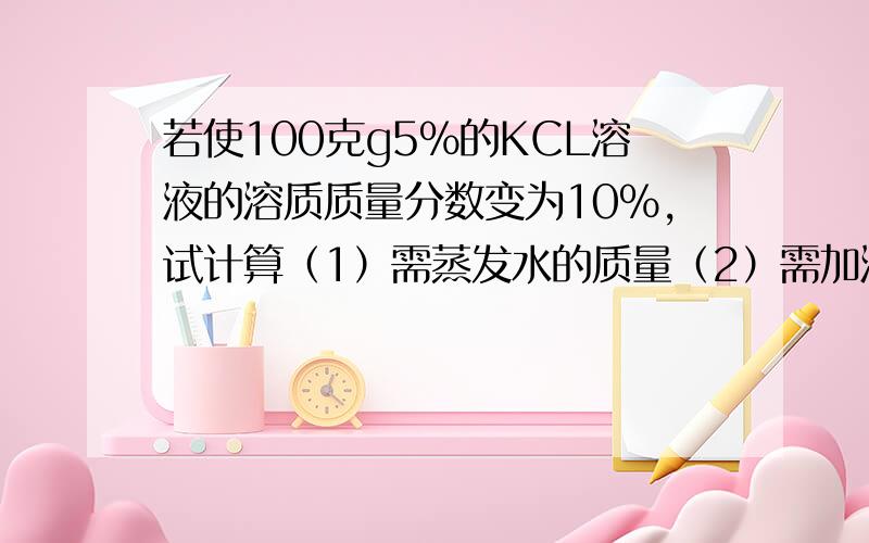 若使100克g5%的KCL溶液的溶质质量分数变为10%,试计算（1）需蒸发水的质量（2）需加溶质的质量