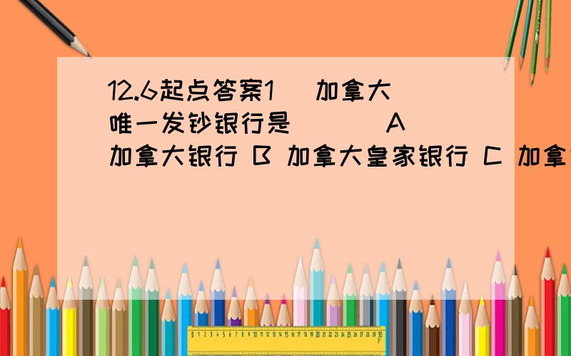 12.6起点答案1． 加拿大唯一发钞银行是 ( ) A 加拿大银行 B 加拿大皇家银行 C 加拿大道明信托 D 加拿大丰