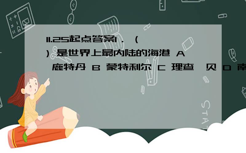 11.25起点答案1． ( ) 是世界上最内陆的海港 A 鹿特丹 B 蒙特利尔 C 理查兹贝 D 南路易斯安娜 2． (