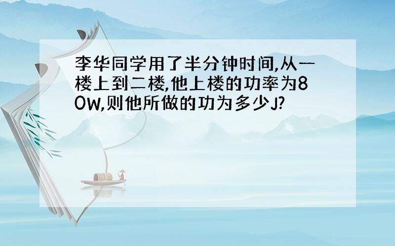 李华同学用了半分钟时间,从一楼上到二楼,他上楼的功率为80W,则他所做的功为多少J?