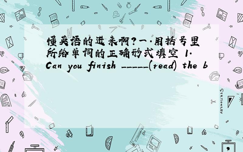 懂英语的进来啊?一.用括号里所给单词的正确形式填空 1.Can you finish _____(read) the b