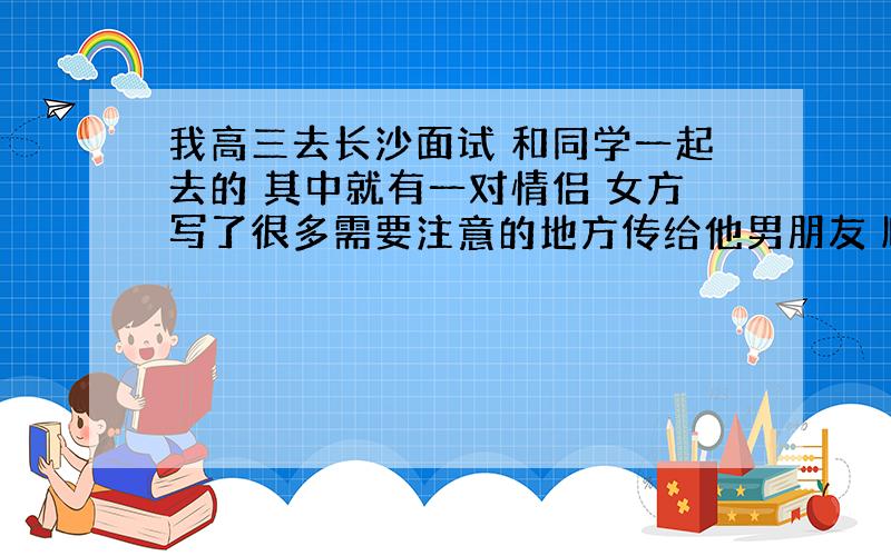 我高三去长沙面试 和同学一起去的 其中就有一对情侣 女方写了很多需要注意的地方传给他男朋友 顺便把注意要带的什么也给我们