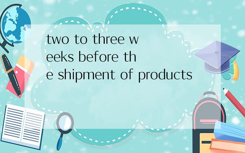 two to three weeks before the shipment of products