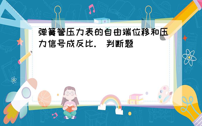 弹簧管压力表的自由端位移和压力信号成反比.（判断题）