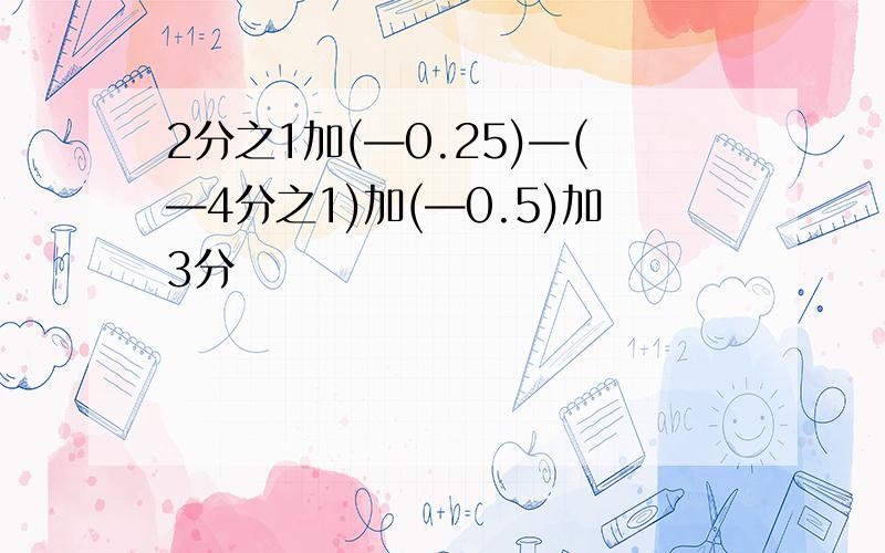 2分之1加(—0.25)—(—4分之1)加(—0.5)加3分