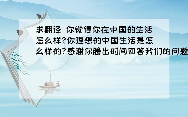 求翻译 你觉得你在中国的生活怎么样?你理想的中国生活是怎么样的?感谢你腾出时间回答我们的问题