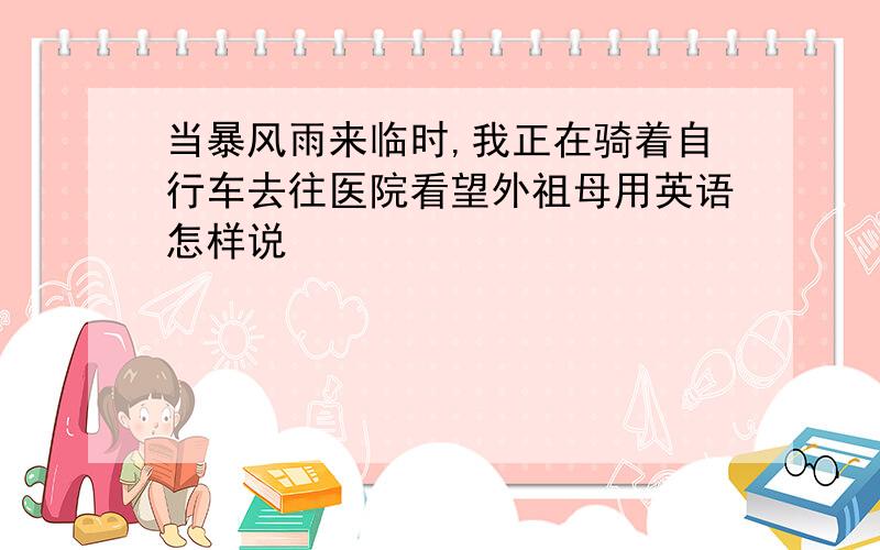 当暴风雨来临时,我正在骑着自行车去往医院看望外祖母用英语怎样说