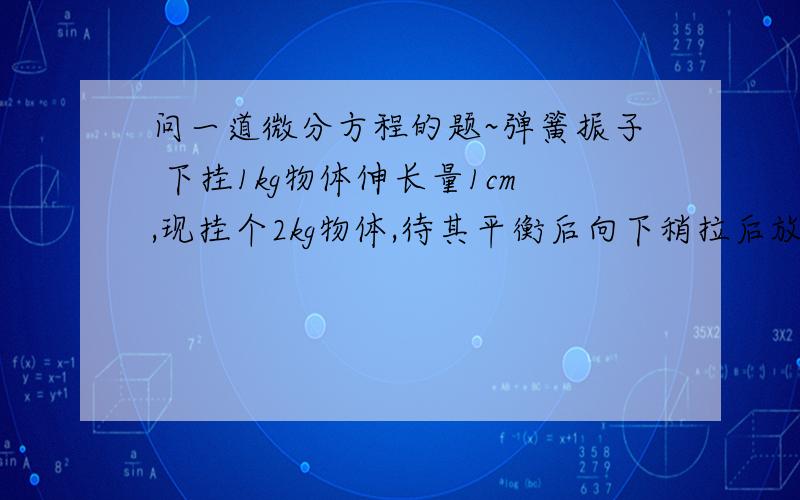 问一道微分方程的题~弹簧振子 下挂1kg物体伸长量1cm,现挂个2kg物体,待其平衡后向下稍拉后放开,求之后的震动周期.