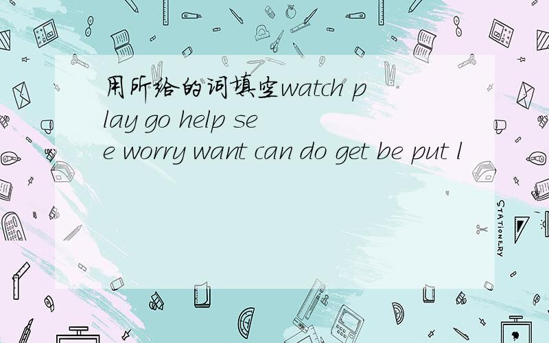 用所给的词填空watch play go help see worry want can do get be put l