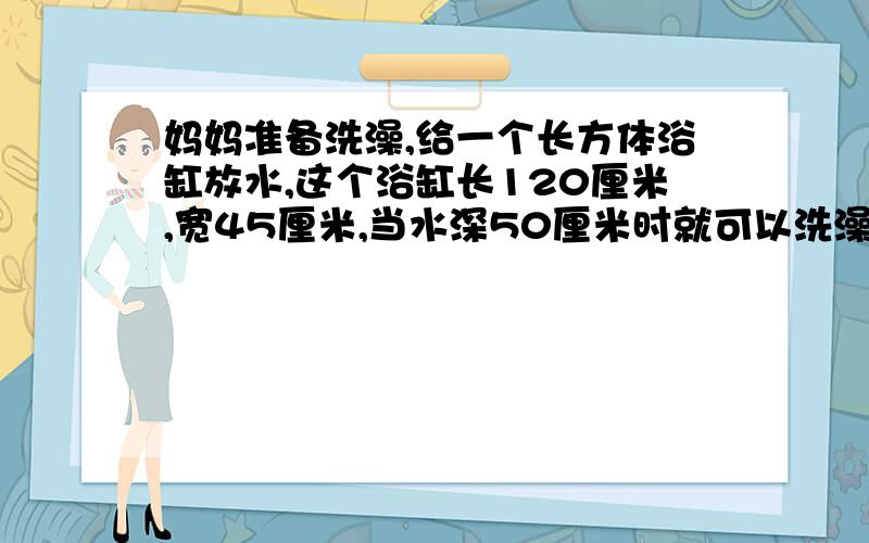 妈妈准备洗澡,给一个长方体浴缸放水,这个浴缸长120厘米,宽45厘米,当水深50厘米时就可以洗澡.如果每分钟可以放水10