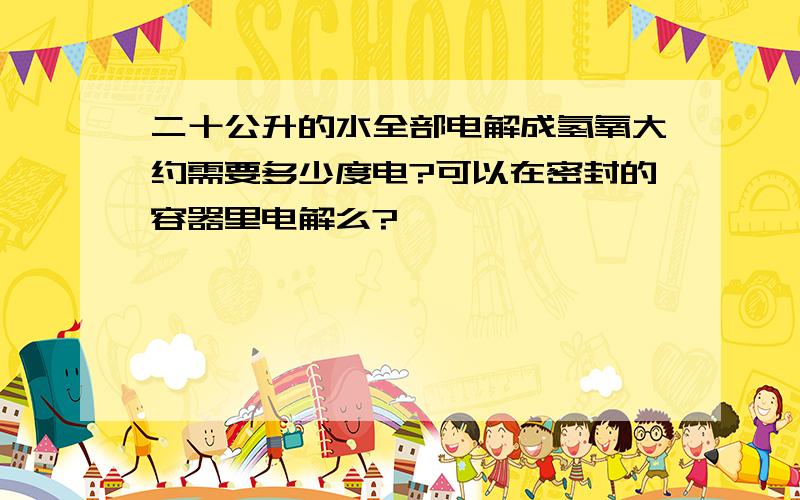 二十公升的水全部电解成氢氧大约需要多少度电?可以在密封的容器里电解么?