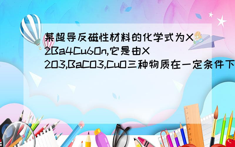 某超导反磁性材料的化学式为X2Ba4Cu6On,它是由X2O3,BaCO3,CuO三种物质在一定条件下反应生成的