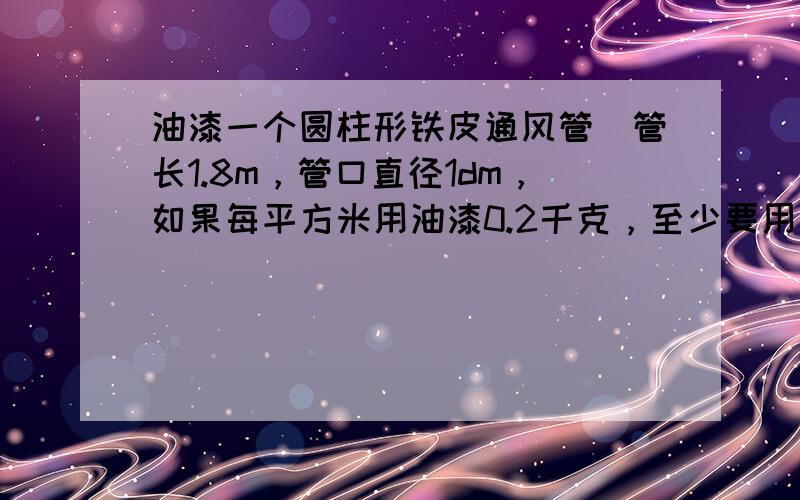 油漆一个圆柱形铁皮通风管．管长1.8m，管口直径1dm，如果每平方米用油漆0.2千克，至少要用油漆多少千克？