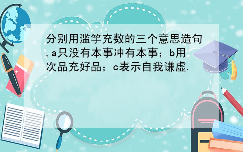 分别用滥竽充数的三个意思造句,a只没有本事冲有本事；b用次品充好品；c表示自我谦虚.