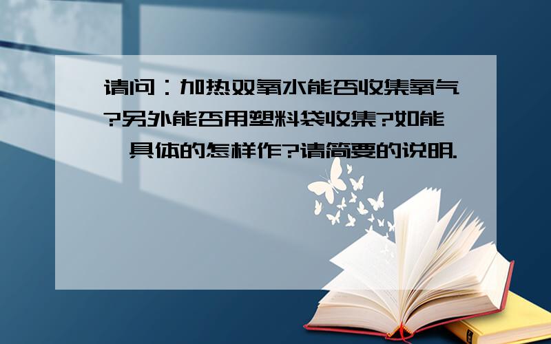 请问：加热双氧水能否收集氧气?另外能否用塑料袋收集?如能,具体的怎样作?请简要的说明.