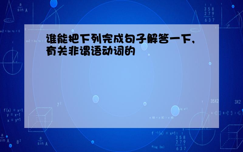 谁能把下列完成句子解答一下,有关非谓语动词的