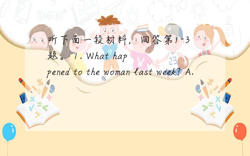 听下面一段材料，回答第1-3题。 1. What happened to the woman last week? A.