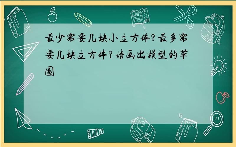 最少需要几块小立方体？最多需要几块立方体？请画出模型的草图