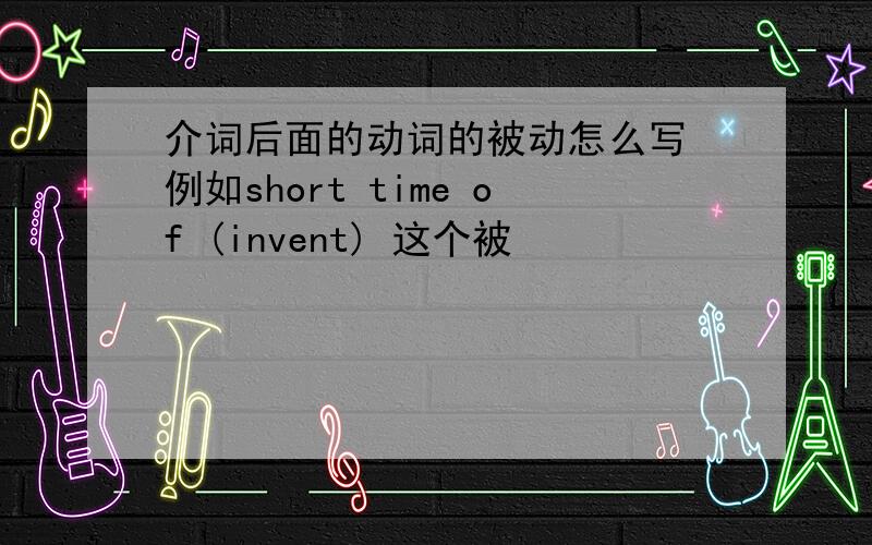 介词后面的动词的被动怎么写 例如short time of (invent) 这个被