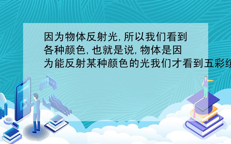 因为物体反射光,所以我们看到各种颜色,也就是说,物体是因为能反射某种颜色的光我们才看到五彩缤纷的世界,那么我们物体就是没