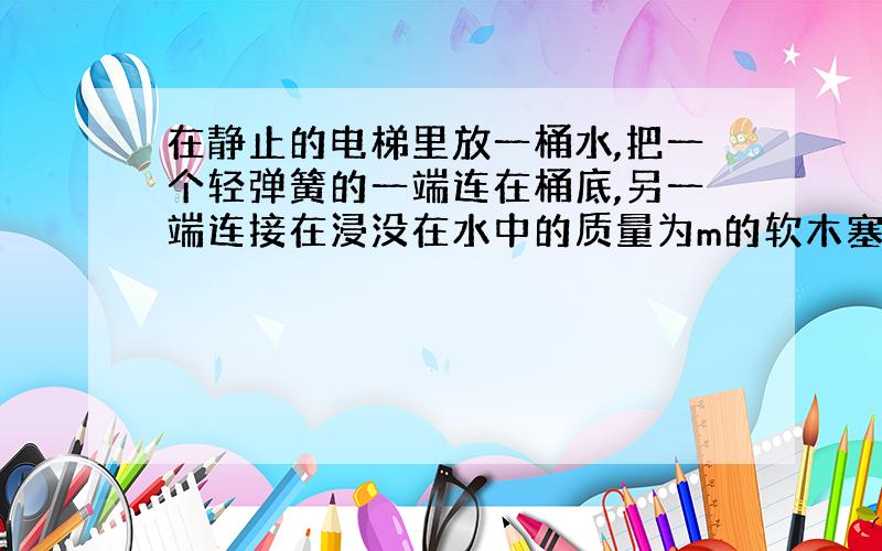 在静止的电梯里放一桶水,把一个轻弹簧的一端连在桶底,另一端连接在浸没在水中的质量为m的软木塞.当电梯