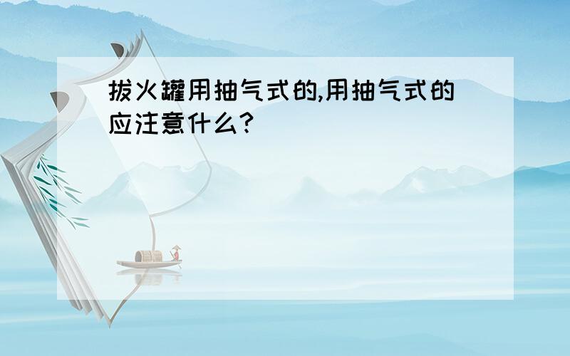 拔火罐用抽气式的,用抽气式的应注意什么?