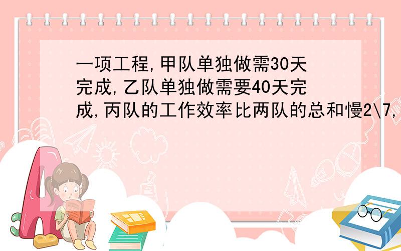 一项工程,甲队单独做需30天完成,乙队单独做需要40天完成,丙队的工作效率比两队的总和慢2\7,三队合作几小时完成