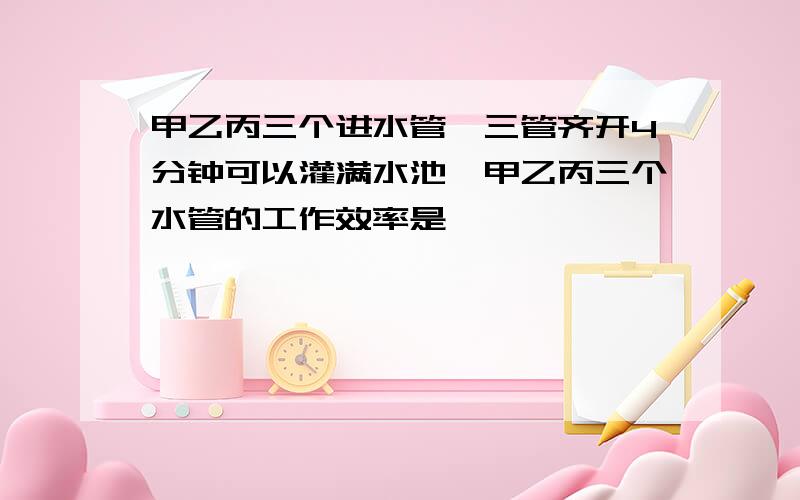 甲乙丙三个进水管,三管齐开4分钟可以灌满水池,甲乙丙三个水管的工作效率是