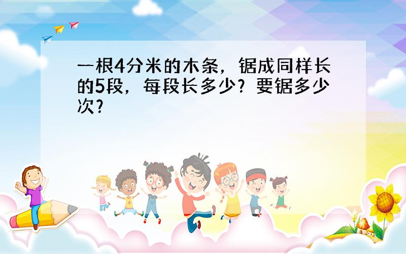 一根4分米的木条，锯成同样长的5段，每段长多少？要锯多少次？