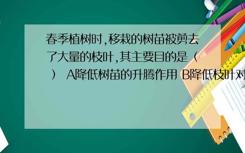 春季植树时,移栽的树苗被剪去了大量的枝叶,其主要目的是（ ） A降低树苗的升腾作用 B降低枝叶对营养的消耗