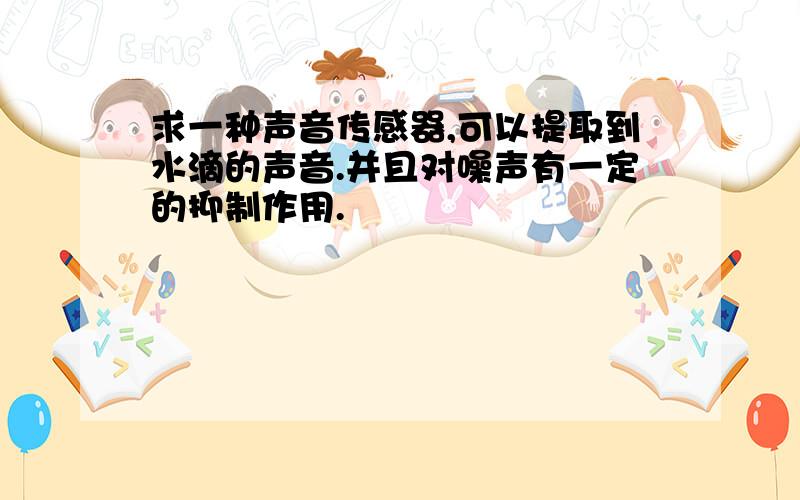 求一种声音传感器,可以提取到水滴的声音.并且对噪声有一定的抑制作用.