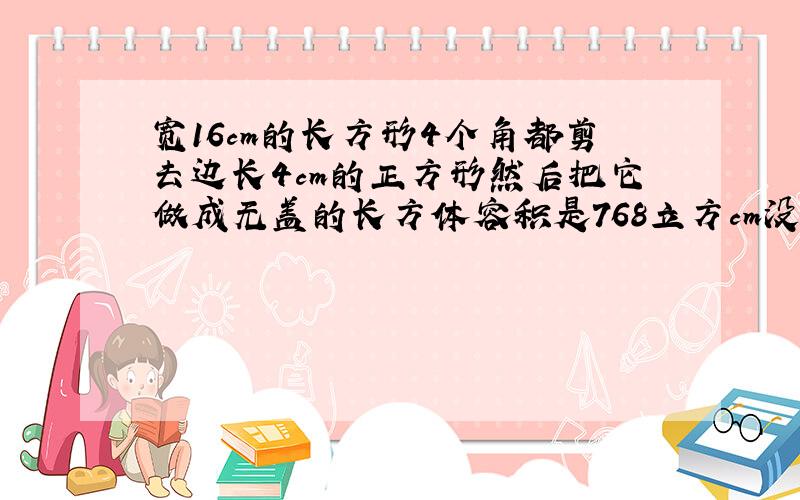 宽16cm的长方形4个角都剪去边长4cm的正方形然后把它做成无盖的长方体容积是768立方cm没剪之前面积多少