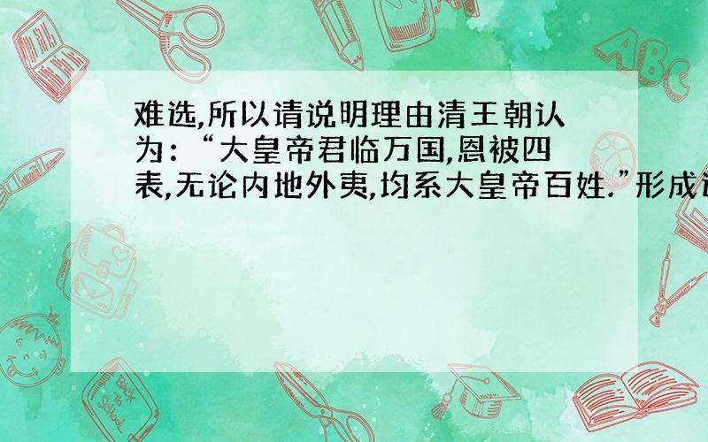 难选,所以请说明理由清王朝认为：“大皇帝君临万国,恩被四表,无论内地外夷,均系大皇帝百姓.”形成这一可笑认识的主要原因是