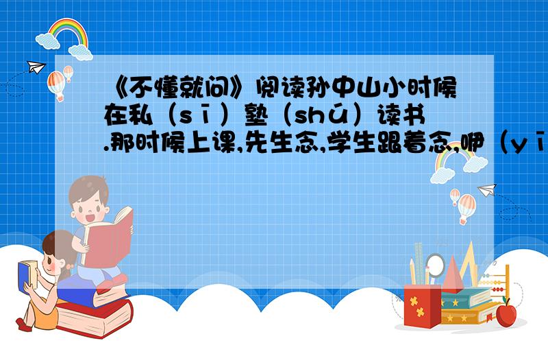 《不懂就问》阅读孙中山小时候在私（sī）塾（shú）读书.那时候上课,先生念,学生跟着念,咿（yī）咿呀呀,像唱歌一样.