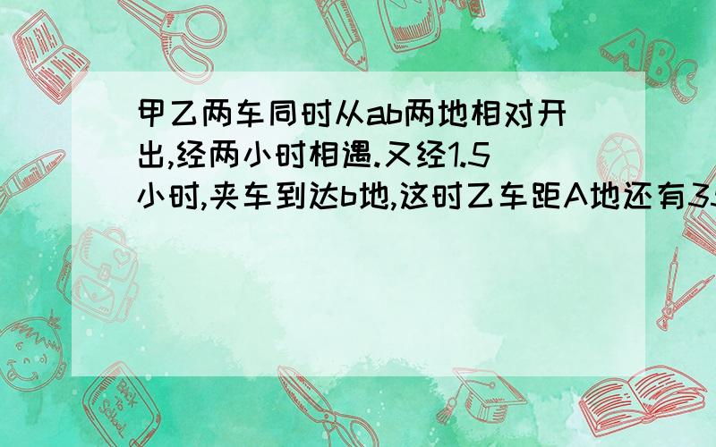 甲乙两车同时从ab两地相对开出,经两小时相遇.又经1.5小时,夹车到达b地,这时乙车距A地还有35千米,求A,B两地距离