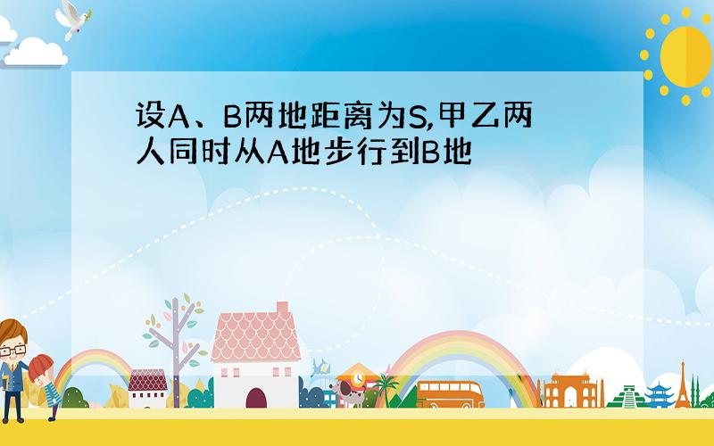 设A、B两地距离为S,甲乙两人同时从A地步行到B地