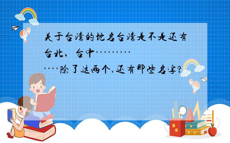关于台湾的地名台湾是不是还有台北、台中·············除了这两个,还有那些名字?