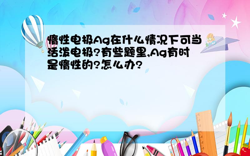 惰性电极Ag在什么情况下可当活泼电极?有些题里,Ag有时是惰性的?怎么办?