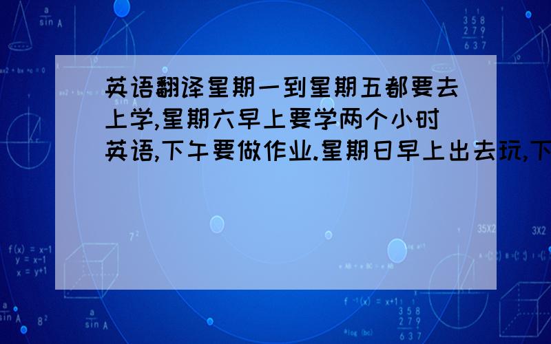 英语翻译星期一到星期五都要去上学,星期六早上要学两个小时英语,下午要做作业.星期日早上出去玩,下午去学一个小时的英语.