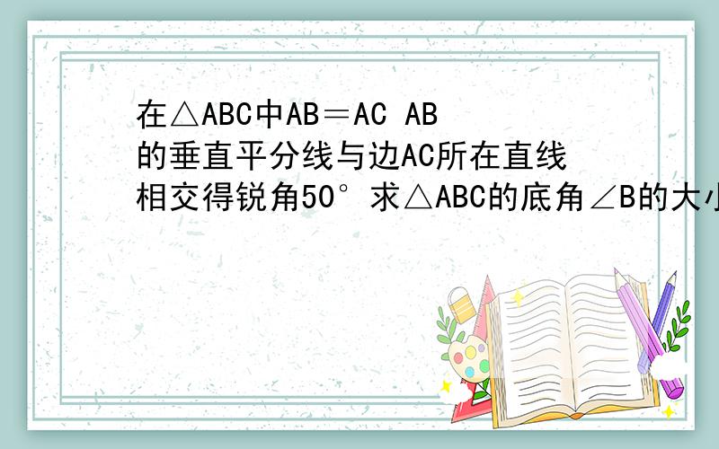 在△ABC中AB＝AC AB的垂直平分线与边AC所在直线相交得锐角50°求△ABC的底角∠B的大小