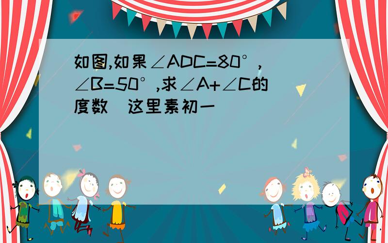 如图,如果∠ADC=80°,∠B=50°,求∠A+∠C的度数（这里素初一）