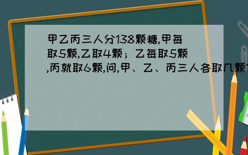 甲乙丙三人分138颗糖,甲每取5颗,乙取4颗；乙每取5颗,丙就取6颗,问,甲、乙、丙三人各取几颗?