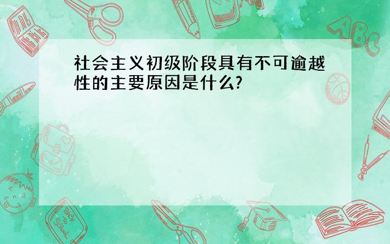 社会主义初级阶段具有不可逾越性的主要原因是什么?