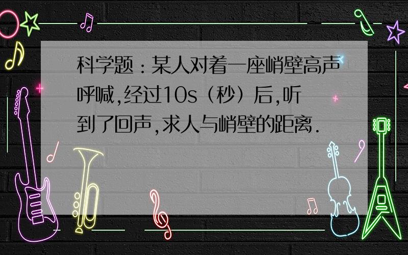 科学题：某人对着一座峭壁高声呼喊,经过10s（秒）后,听到了回声,求人与峭壁的距离.