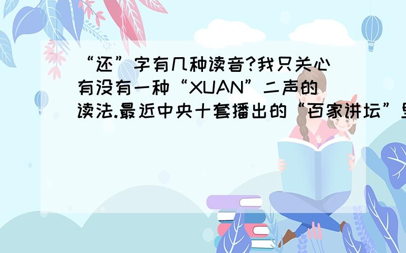 “还”字有几种读音?我只关心有没有一种“XUAN”二声的读法.最近中央十套播出的“百家讲坛”里介绍李清照的诗词里听到“X