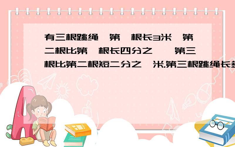 有三根跳绳,第一根长3米,第二根比第一根长四分之一,第三根比第二根短二分之一米.第三根跳绳长多少米