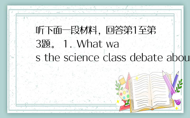 听下面一段材料，回答第1至第3题。 1. What was the science class debate about