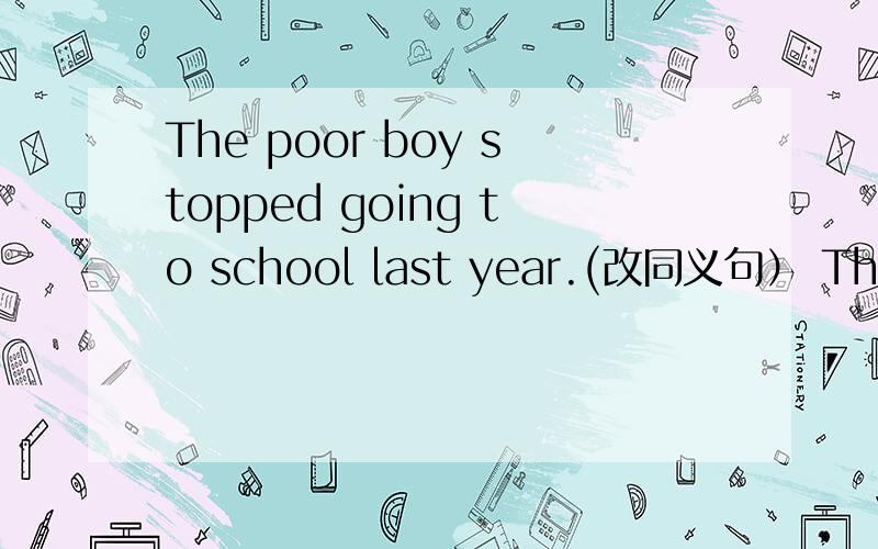 The poor boy stopped going to school last year.(改同义句） The po