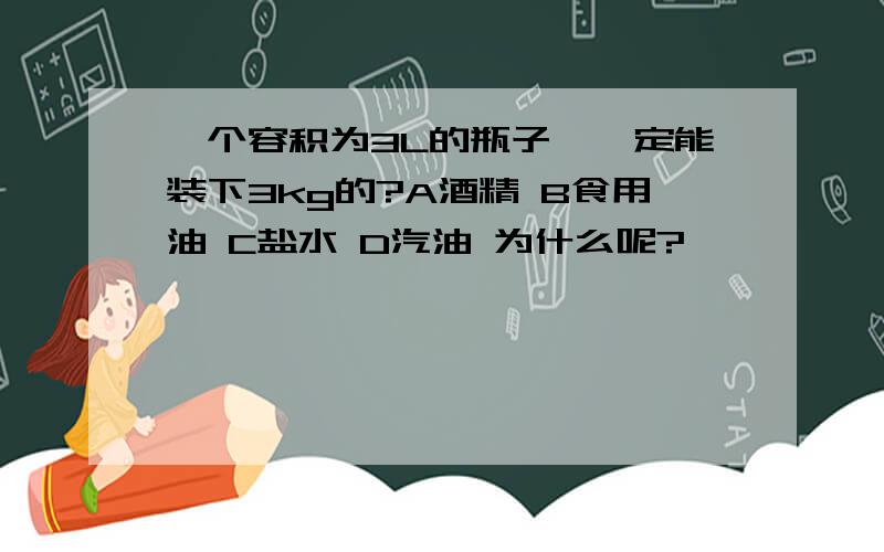 一个容积为3L的瓶子,一定能装下3kg的?A酒精 B食用油 C盐水 D汽油 为什么呢?